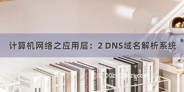 计算机网络之应用层：2 DNS域名解析系统