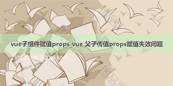 vue子组件赋值props_vue 父子传值props赋值失效问题