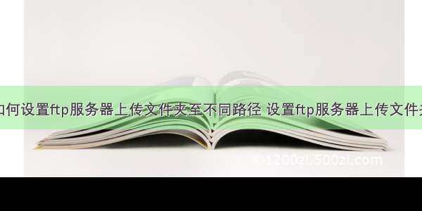 如何设置ftp服务器上传文件夹至不同路径 设置ftp服务器上传文件夹