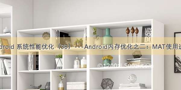 Android 系统性能优化（38）---Android内存优化之二：MAT使用进阶