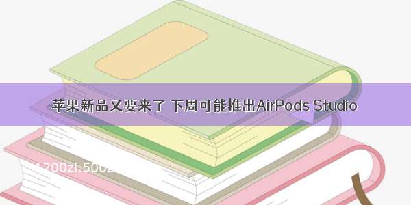 苹果新品又要来了 下周可能推出AirPods Studio