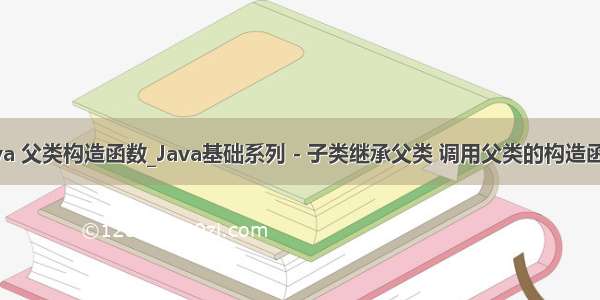 java 父类构造函数_Java基础系列 - 子类继承父类 调用父类的构造函数