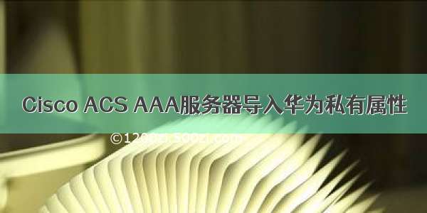 Cisco ACS AAA服务器导入华为私有属性