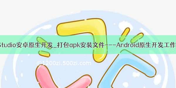 AndroidStudio安卓原生开发_打包apk安装文件---Android原生开发工作笔记130