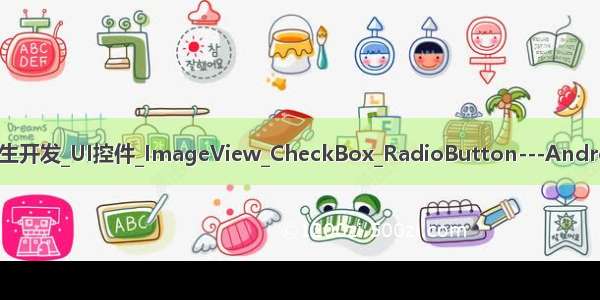 AndroidStudio安卓原生开发_UI控件_ImageView_CheckBox_RadioButton---Android原生开发工作笔记98