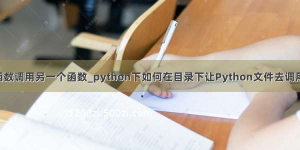 python一个函数调用另一个函数_python下如何在目录下让Python文件去调用另一个文件内