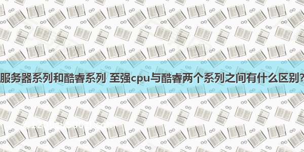 服务器系列和酷睿系列 至强cpu与酷睿两个系列之间有什么区别？