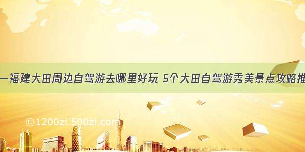 五一福建大田周边自驾游去哪里好玩 5个大田自驾游秀美景点攻略推荐