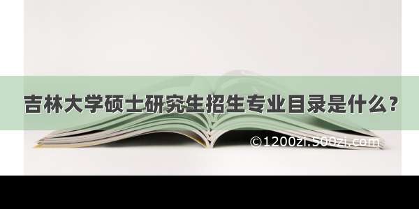 吉林大学硕士研究生招生专业目录是什么？