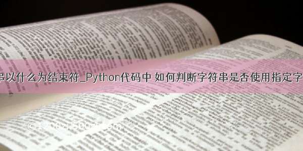 python字符串以什么为结束符_Python代码中 如何判断字符串是否使用指定字符结尾(ends