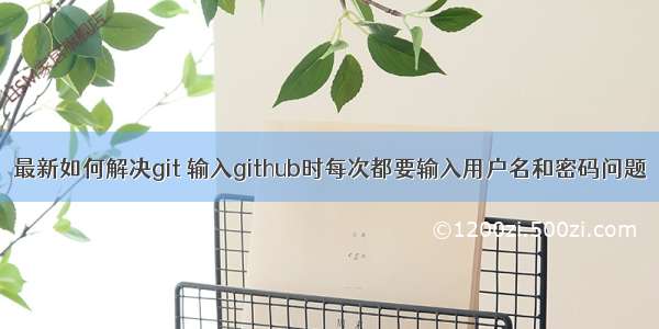 最新如何解决git 输入github时每次都要输入用户名和密码问题