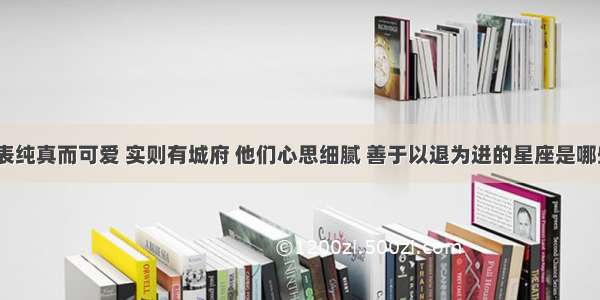 外表纯真而可爱 实则有城府 他们心思细腻 善于以退为进的星座是哪些？