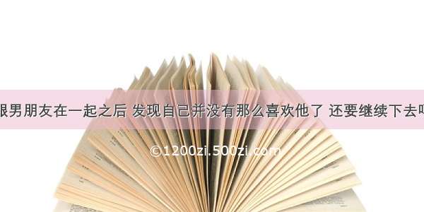 跟男朋友在一起之后 发现自己并没有那么喜欢他了 还要继续下去吗