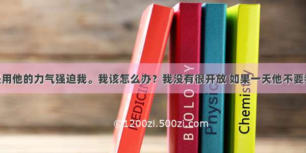 男朋友总是用他的力气强迫我。我该怎么办？我没有很开放 如果一天他不要我了 不完整