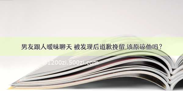 男友跟人暧昧聊天 被发现后道歉挽留 该原谅他吗？