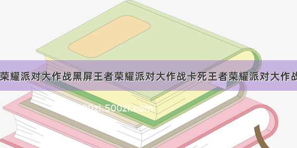 王者荣耀派对大作战黑屏王者荣耀派对大作战卡死王者荣耀派对大作战bug