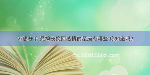 不想分手 最擅长挽回感情的星座有哪些 你知道吗？