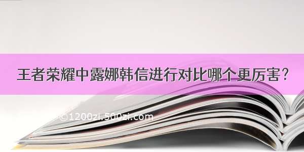 王者荣耀中露娜韩信进行对比哪个更厉害？