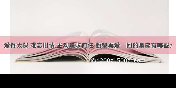 爱得太深 难忘旧情 主动追求前任 盼望再爱一回的星座有哪些？