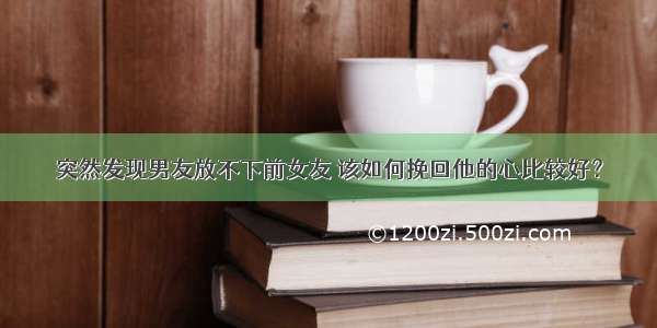 突然发现男友放不下前女友 该如何挽回他的心比较好？