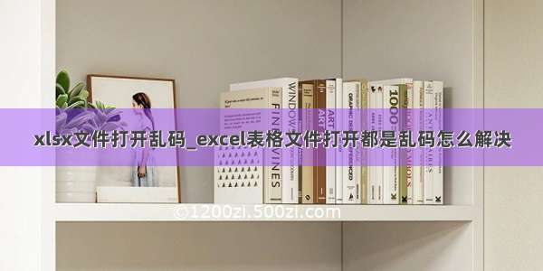 xlsx文件打开乱码_excel表格文件打开都是乱码怎么解决