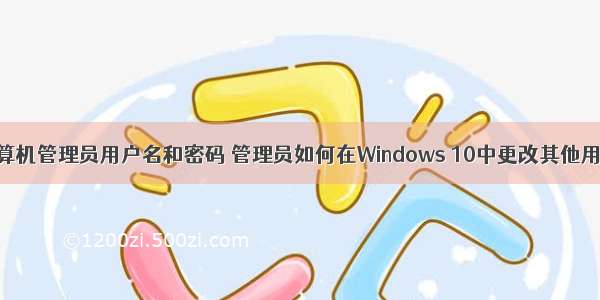 如何更改计算机管理员用户名和密码 管理员如何在Windows 10中更改其他用户的密码...