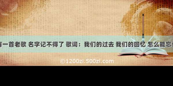 有一首老歌 名字记不得了 歌词：我们的过去 我们的回忆 怎么能忘记