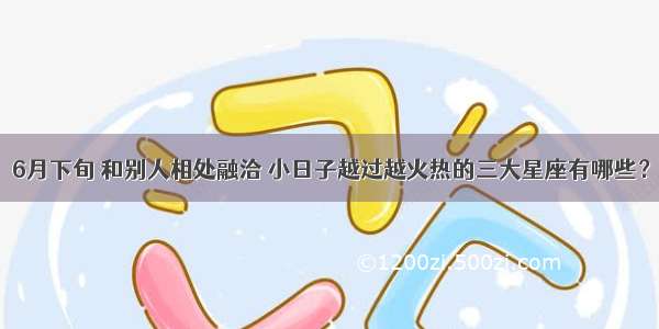 6月下旬 和别人相处融洽 小日子越过越火热的三大星座有哪些？