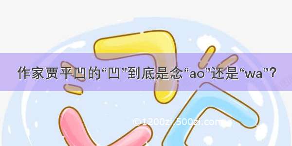 作家贾平凹的“凹”到底是念“ao”还是“wa”？