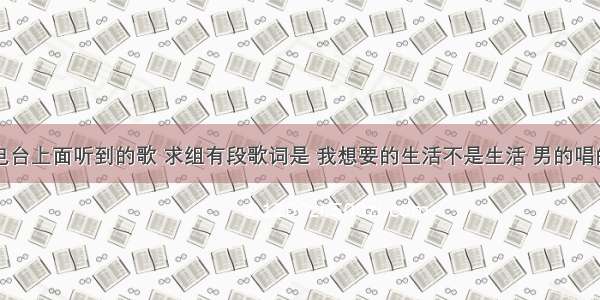 求歌名 电台上面听到的歌 求组有段歌词是 我想要的生活不是生活 男的唱的 有知道