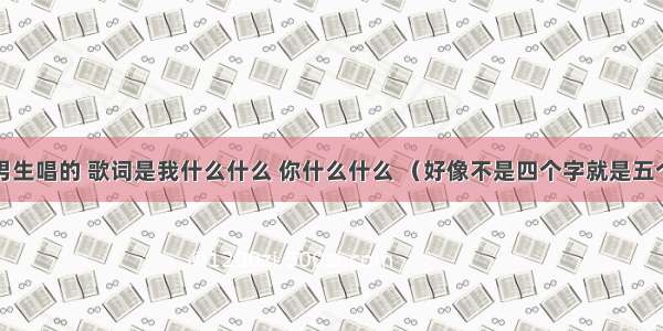 有一首歌男生唱的 歌词是我什么什么 你什么什么 （好像不是四个字就是五个字）然后