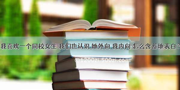 我喜欢一个同校女生 我们也认识 她外向 我内向 怎么含蓄地表白？