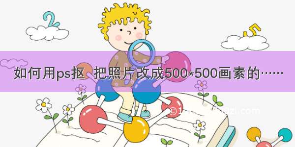 如何用ps抠  把照片改成500*500画素的……