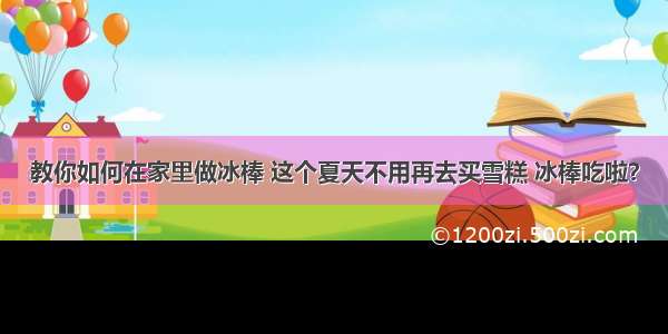 教你如何在家里做冰棒 这个夏天不用再去买雪糕 冰棒吃啦？