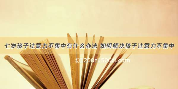 七岁孩子注意力不集中有什么办法 如何解决孩子注意力不集中