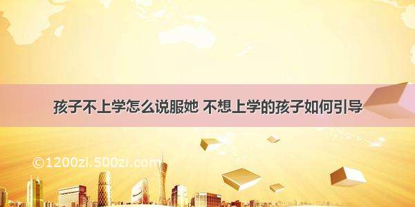 孩子不上学怎么说服她 不想上学的孩子如何引导