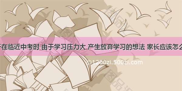 孩子在临近中考时 由于学习压力大 产生放弃学习的想法 家长应该怎么做？