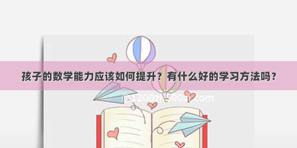 孩子的数学能力应该如何提升？有什么好的学习方法吗？