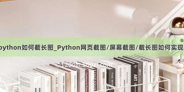 python如何截长图_Python网页截图/屏幕截图/截长图如何实现？