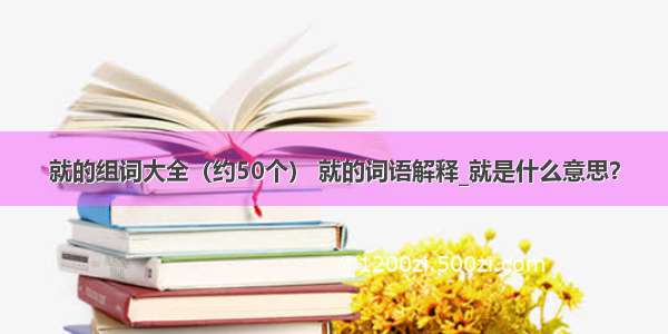 就的组词大全（约50个） 就的词语解释_就是什么意思？