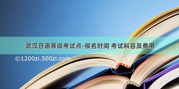 武汉日语等级考试点-报名时间 考试科目及费用