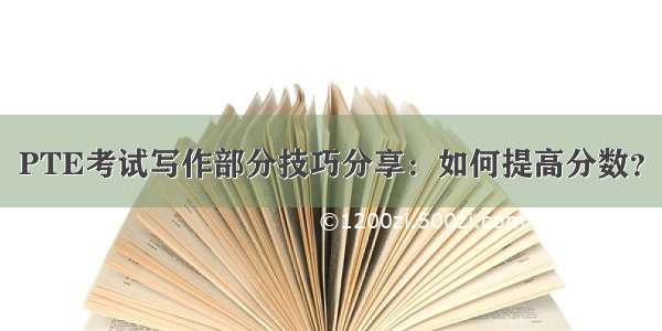 PTE考试写作部分技巧分享：如何提高分数？