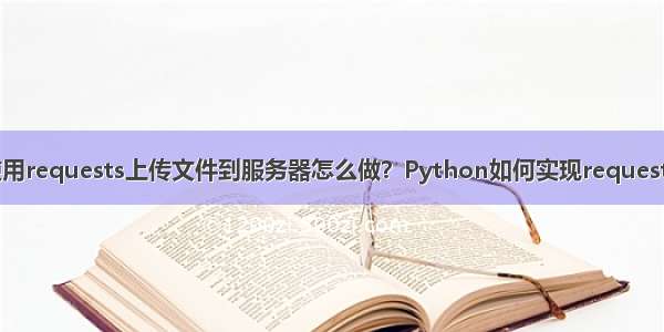 Python使用requests上传文件到服务器怎么做？Python如何实现requests文件上传