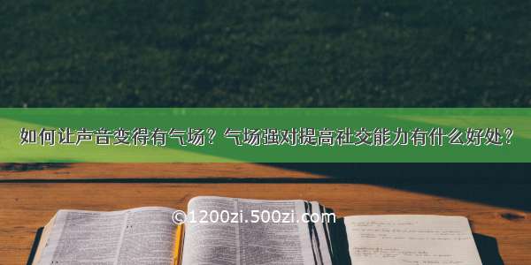 如何让声音变得有气场？气场强对提高社交能力有什么好处？