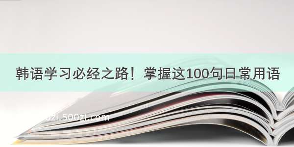 韩语学习必经之路！掌握这100句日常用语