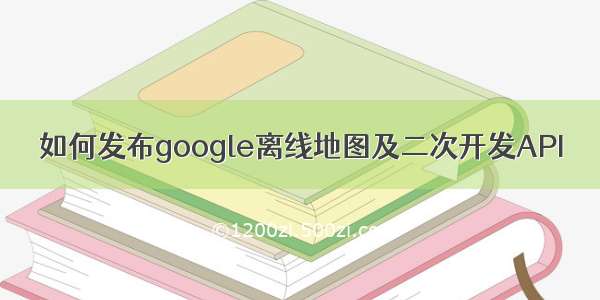 如何发布google离线地图及二次开发API