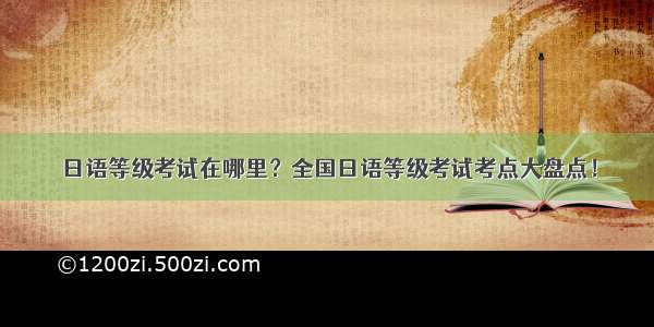 日语等级考试在哪里？全国日语等级考试考点大盘点！