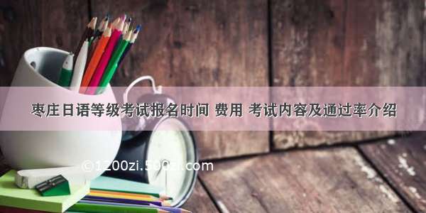 枣庄日语等级考试报名时间 费用 考试内容及通过率介绍