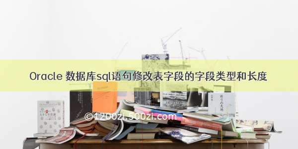 Oracle 数据库sql语句修改表字段的字段类型和长度