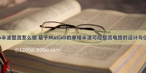 matlab半波整流怎么做 基于Matlab的单相半波可控整流电路的设计与仿真.doc